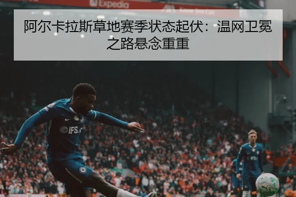 阿尔卡拉斯草地赛季状态起伏：温网卫冕之路悬念重重