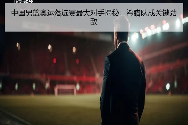 中国男篮奥运落选赛最大对手揭秘：希腊队成关键劲敌
